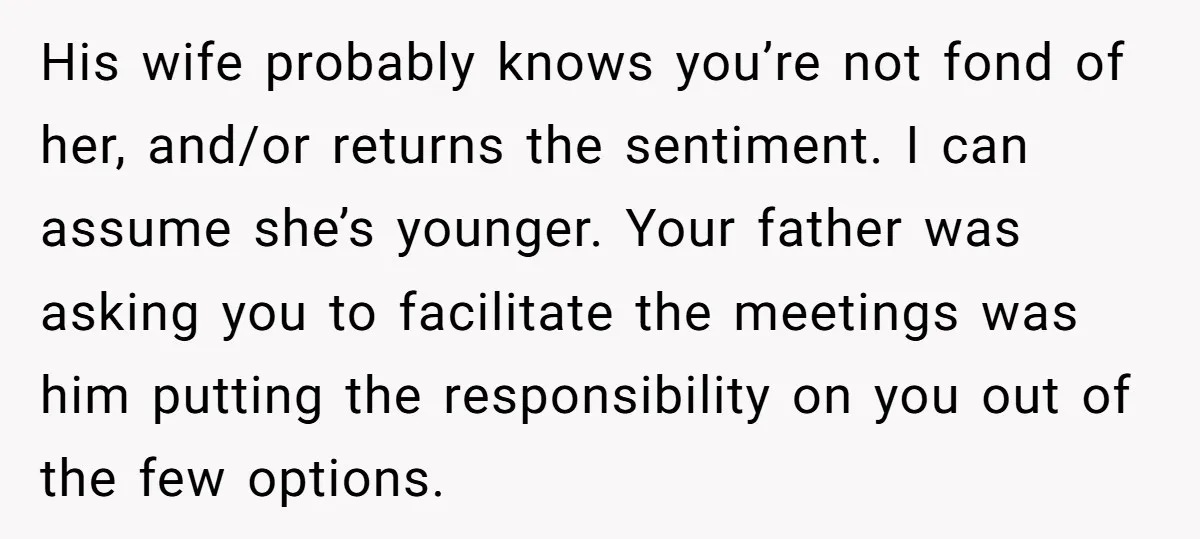 His wife probably knows you’re not fond of her, and/or returns the sentiment. I can assume she’s younger. Your father was asking you to facilitate the meetings was him putting...