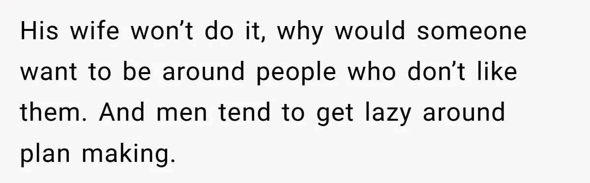 His wife won’t do it, why would someone want to be around people who don’t like them. And men tend to get lazy around plan making.