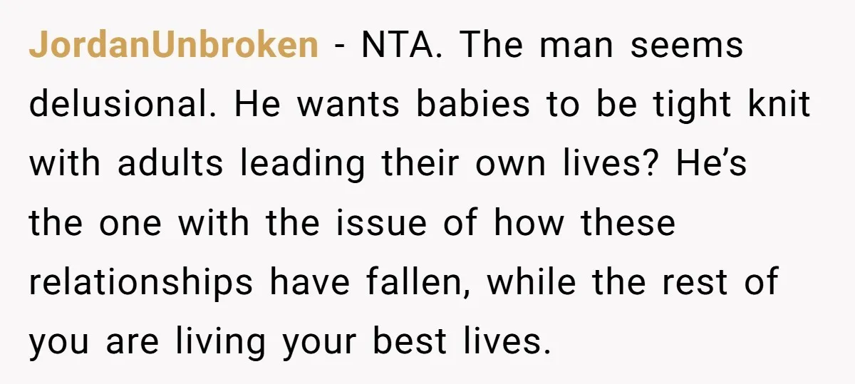 JordanUnbroken − NTA. The man seems delusional. He wants babies to be tight knit with adults leading their own lives? He’s the one with the issue of how these relationships...