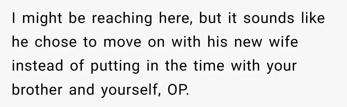I might be reaching here, but it sounds like he chose to move on with his new wife instead of putting in the time with your brother and yourself, OP.