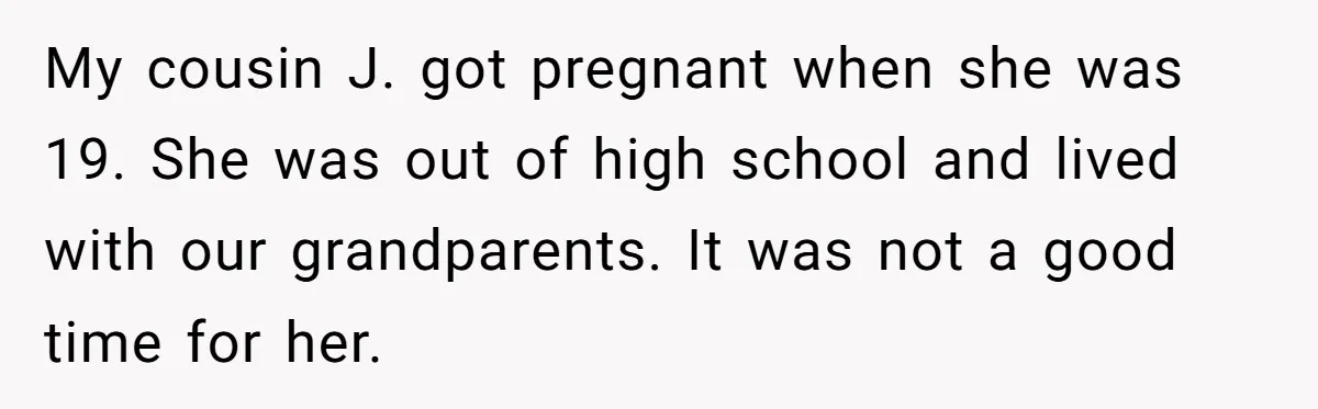 My cousin J. got pregnant when she was 19. She was out of high school and lived with our grandparents. It was not a good time for her.
