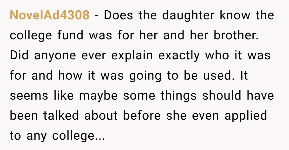 NovelAd4308 − Does the daughter know the college fund was for her and her brother. Did anyone ever explain exactly who it was for and how it was going to...