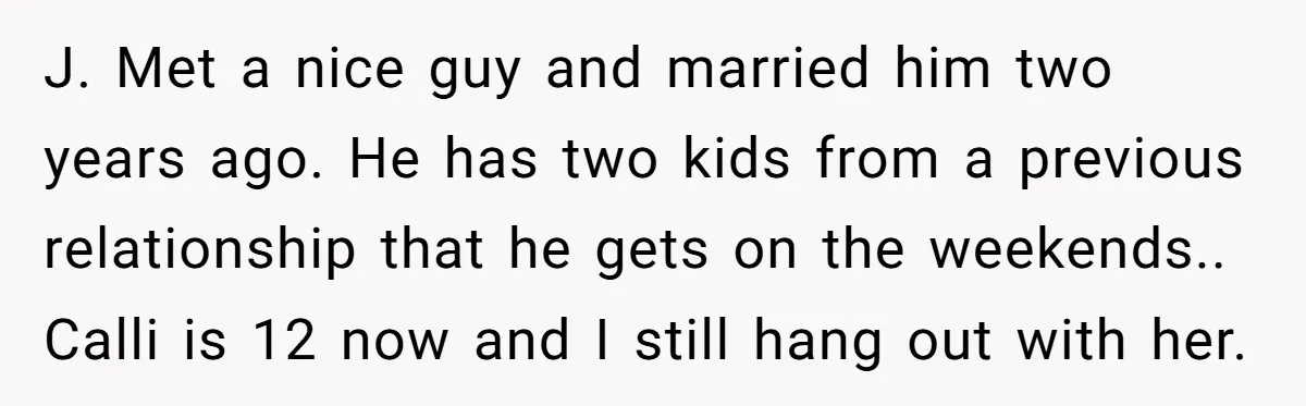 J. Met a nice guy and married him two years ago. He has two kids from a previous relationship that he gets on the weekends.. Calli is 12 now and...
