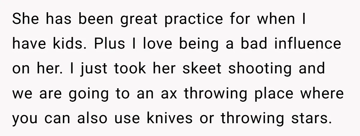 She has been great practice for when I have kids. Plus I love being a bad influence on her. I just took her skeet shooting and we are going to...