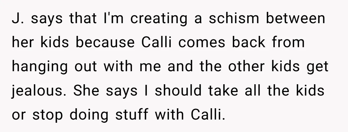 J. says that I'm creating a schism between her kids because Calli comes back from hanging out with me and the other kids get jealous. She says I should take...