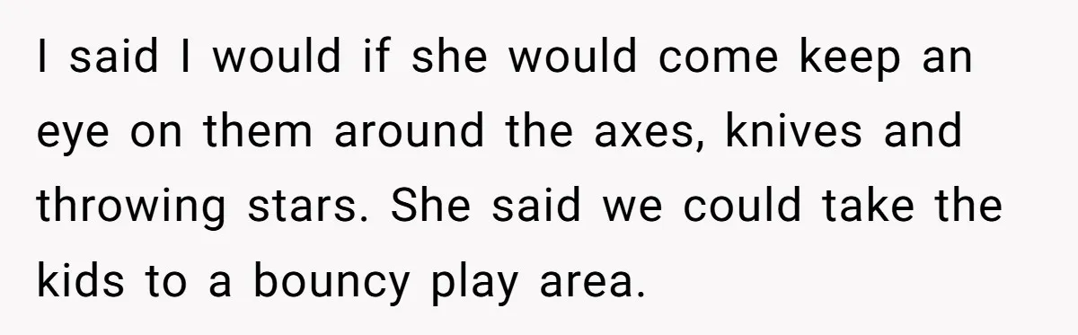 I said I would if she would come keep an eye on them around the axes, knives and throwing stars. She said we could take the kids to a bouncy...