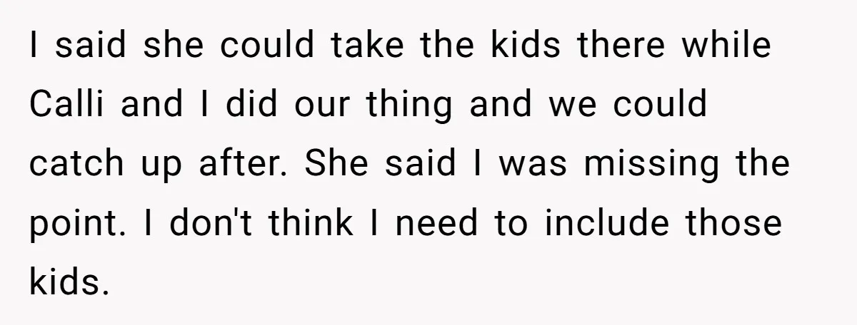 I said she could take the kids there while Calli and I did our thing and we could catch up after. She said I was missing the point. I don't...