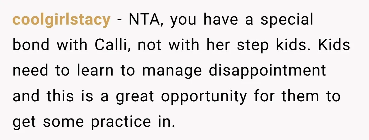 coolgirlstacy − NTA, you have a special bond with Calli, not with her step kids. Kids need to learn to manage disappointment and this is a great opportunity for them...