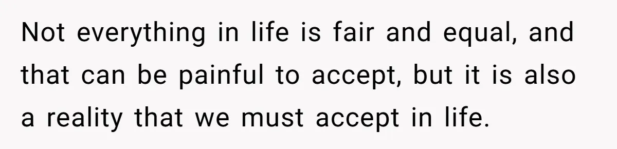 Not everything in life is fair and equal, and that can be painful to accept, but it is also a reality that we must accept in life.