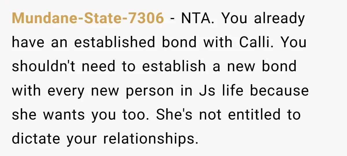 Mundane-State-7306 − NTA. You already have an established bond with Calli. You shouldn't need to establish a new bond with every new person in Js life because she wants you...