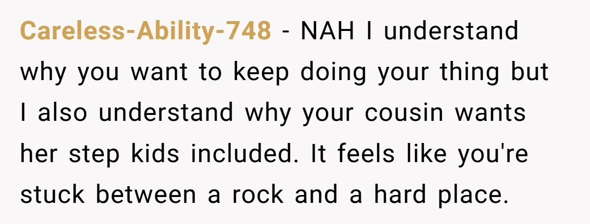 Careless-Ability-748 − NAH I understand why you want to keep doing your thing but I also understand why your cousin wants her step kids included. It feels like you're stuck...