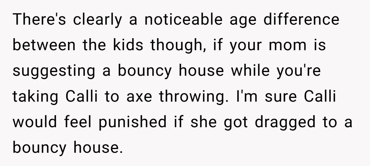 There's clearly a noticeable age difference between the kids though, if your mom is suggesting a bouncy house while you're taking Calli to axe throwing. I'm sure Calli would feel...