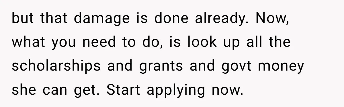 but that damage is done already. Now, what you need to do, is look up all the scholarships and grants and govt money she can get. Start applying now.
