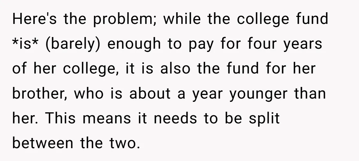 Here's the problem; while the college fund *is* (barely) enough to pay for four years of her college, it is also the fund for her brother, who is about a...