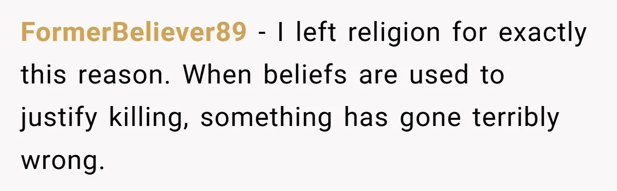 FormerBeliever89 - I left religion for exactly this reason. When beliefs are used to justify killing, something has gone terribly wrong.