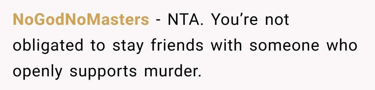 NoGodNoMasters - NTA. You’re not obligated to stay friends with someone who openly supports murder.