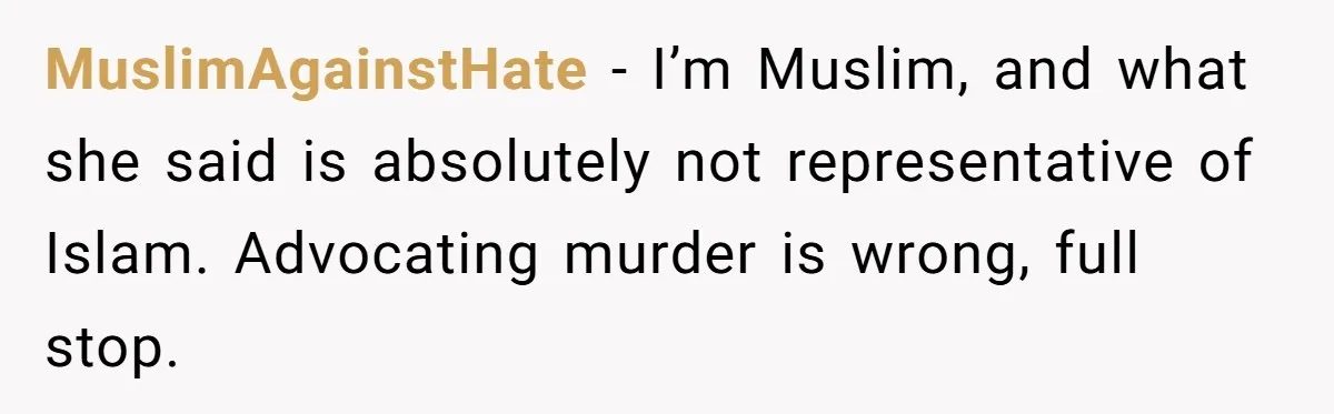 MuslimAgainstHate - I’m Muslim, and what she said is absolutely not representative of Islam. Advocating murder is wrong, full stop.