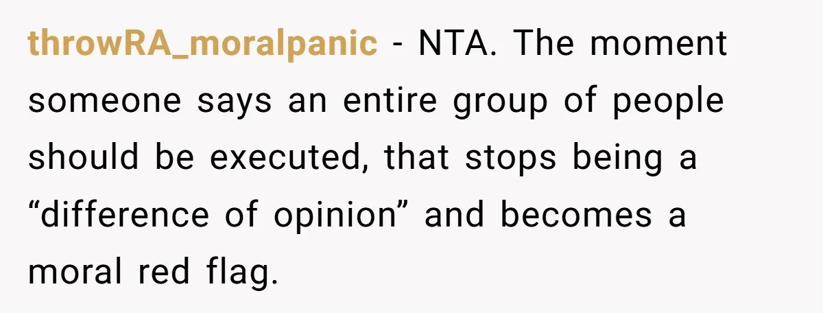 throwRA_moralpanic - NTA. The moment someone says an entire group of people should be executed, that stops being a “difference of opinion” and becomes a moral red flag.