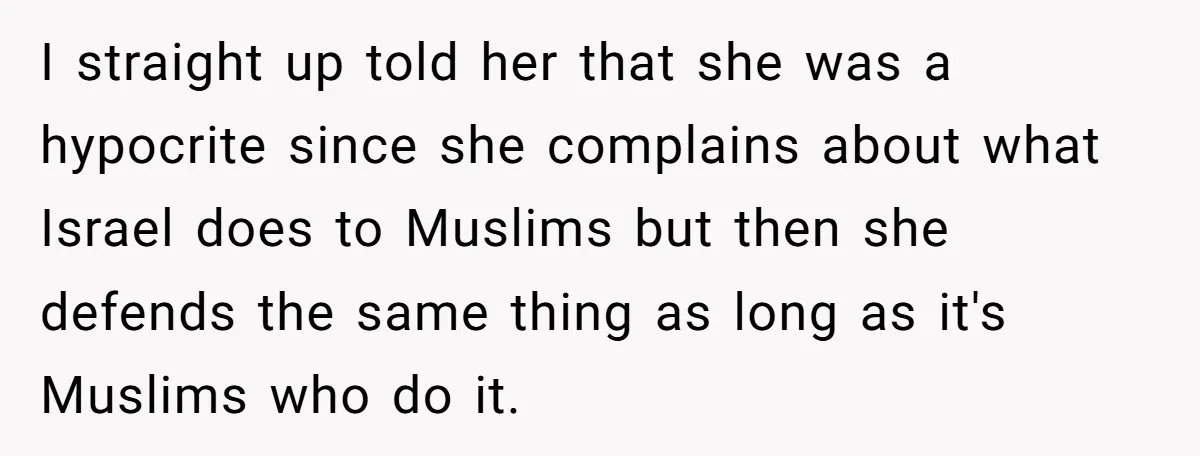 I straight up told her that she was a hypocrite since she complains about what Israel does to Muslims but then she defends the same thing as long as it's...