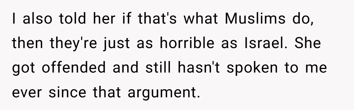 I also told her if that's what Muslims do, then they're just as horrible as Israel. She got offended and still hasn't spoken to me ever since that argument.