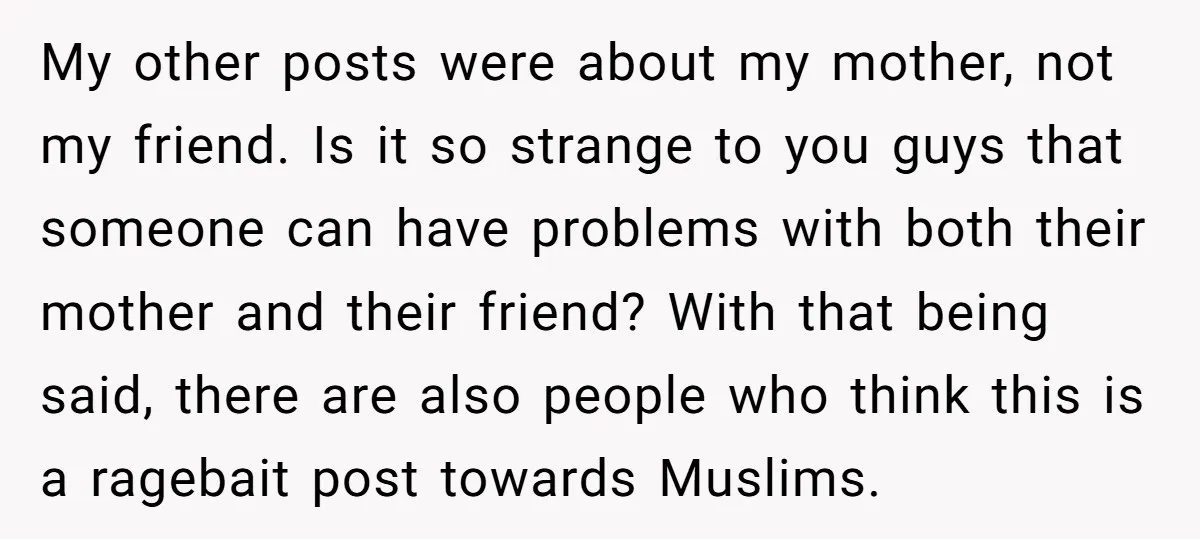 My other posts were about my mother, not my friend. Is it so strange to you guys that someone can have problems with both their mother and their friend? With...