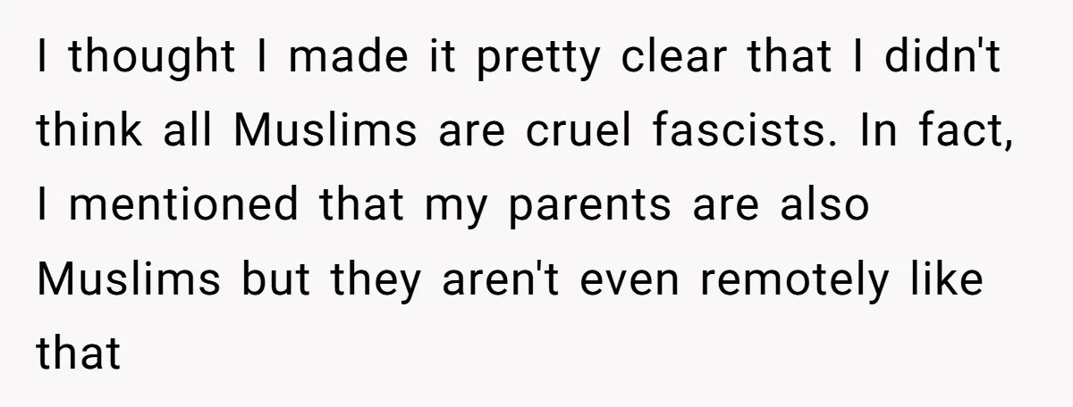 I thought I made it pretty clear that I didn't think all Muslims are cruel fascists. In fact, I mentioned that my parents are also Muslims but they aren't even...