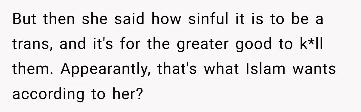But then she said how sinful it is to be a trans, and it's for the greater good to k*ll them. Appearantly, that's what Islam wants according to her?