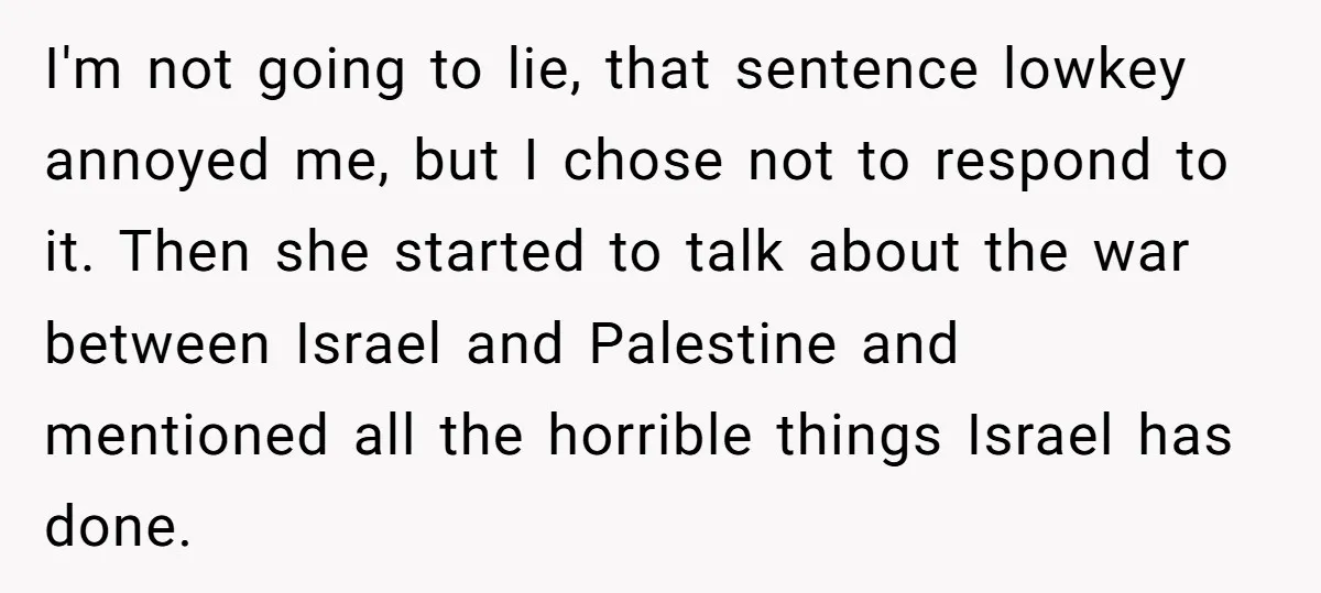 I'm not going to lie, that sentence lowkey annoyed me, but I chose not to respond to it. Then she started to talk about the war between Israel and Palestine...