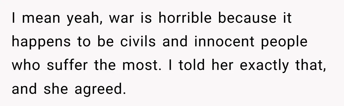 I mean yeah, war is horrible because it happens to be civils and innocent people who suffer the most. I told her exactly that, and she agreed.