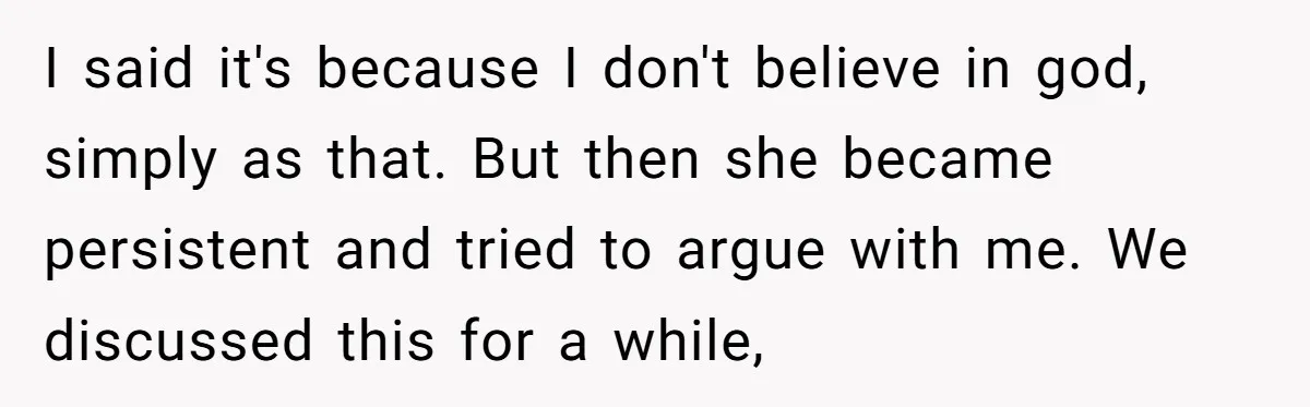 I said it's because I don't believe in god, simply as that. But then she became persistent and tried to argue with me. We discussed this for a while,