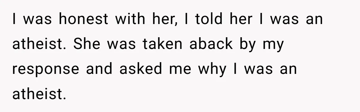 I was honest with her, I told her I was an atheist. She was taken aback by my response and asked me why I was an atheist.