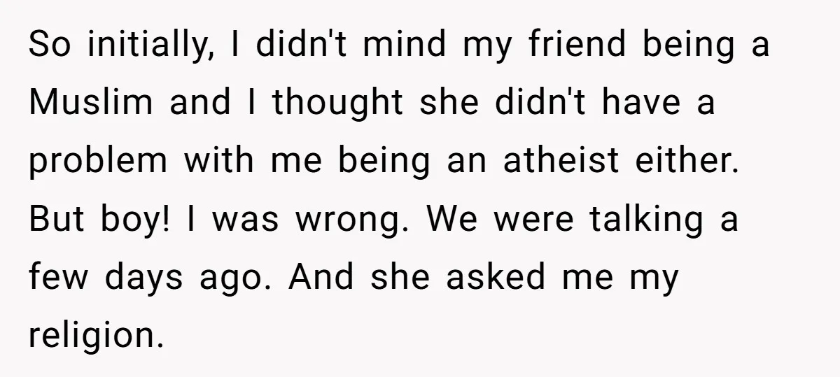 So initially, I didn't mind my friend being a Muslim and I thought she didn't have a problem with me being an atheist either. But boy! I was wrong. We...