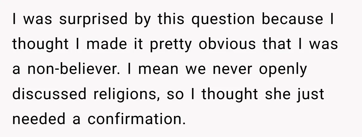 I was surprised by this question because I thought I made it pretty obvious that I was a non-believer. I mean we never openly discussed religions, so I thought she...