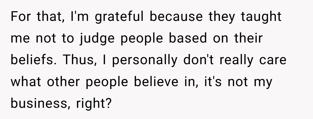 For that, I'm grateful because they taught me not to judge people based on their beliefs. Thus, I personally don't really care what other people believe in, it's not my...