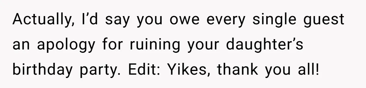 Actually, I’d say you owe every single guest an apology for ruining your daughter’s birthday party. Edit: Yikes, thank you all!