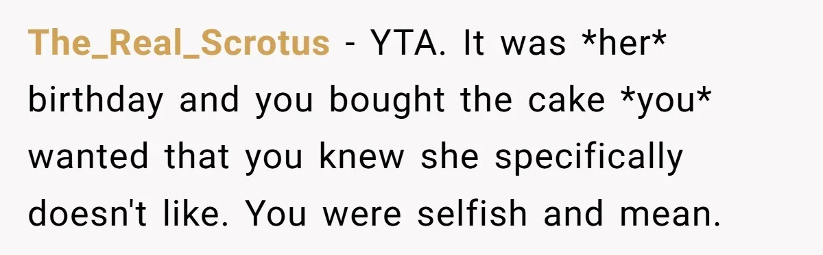 The_Real_Scrotus − YTA. It was *her* birthday and you bought the cake *you* wanted that you knew she specifically doesn't like. You were selfish and mean.
