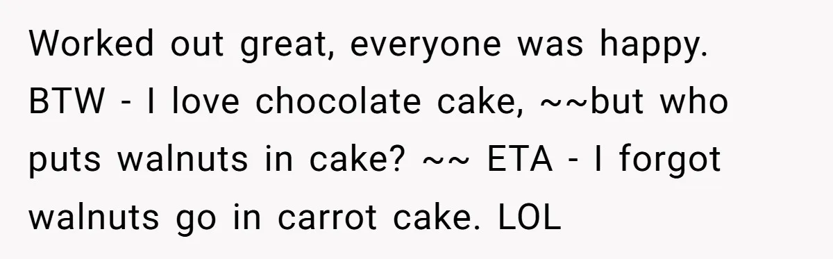 Worked out great, everyone was happy. BTW - I love chocolate cake, ~~but who puts walnuts in cake? ~~ ETA - I forgot walnuts go in carrot cake. LOL