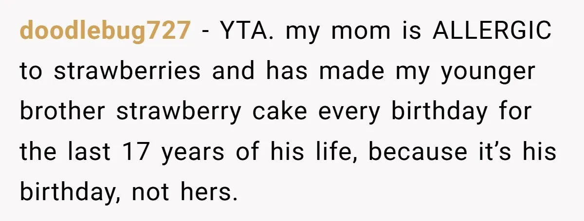 doodlebug727 − YTA. my mom is ALLERGIC to strawberries and has made my younger brother strawberry cake every birthday for the last 17 years of his life, because it’s his...