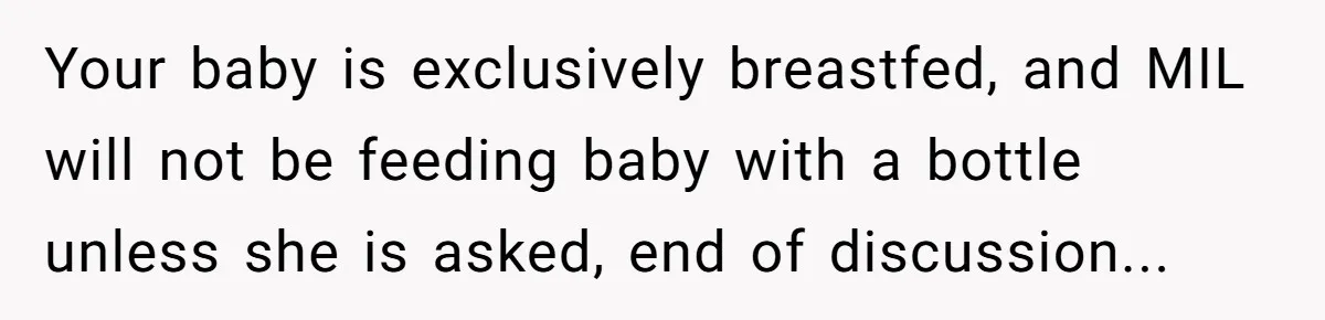 Your baby is exclusively breastfed, and MIL will not be feeding baby with a bottle unless she is asked, end of discussion...