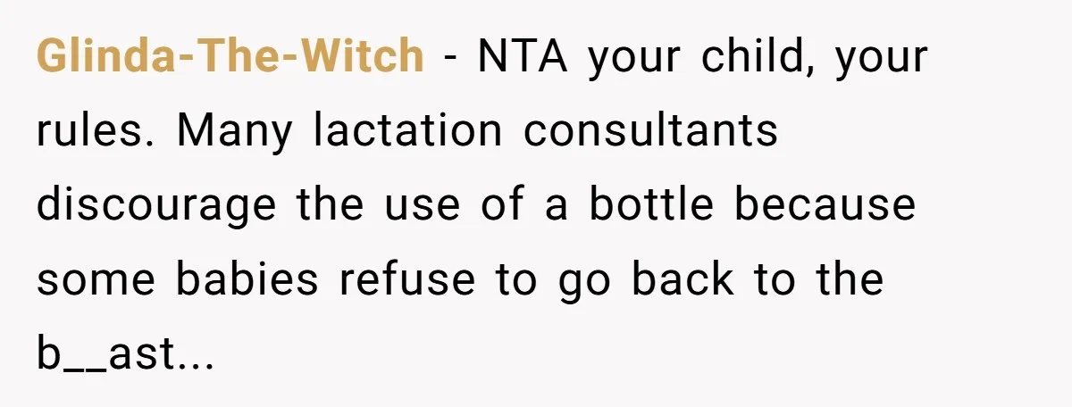 Glinda-The-Witch − NTA your child, your rules. Many lactation consultants discourage the use of a bottle because some babies refuse to go back to the b__ast...