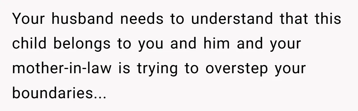 Your husband needs to understand that this child belongs to you and him and your mother-in-law is trying to overstep your boundaries...