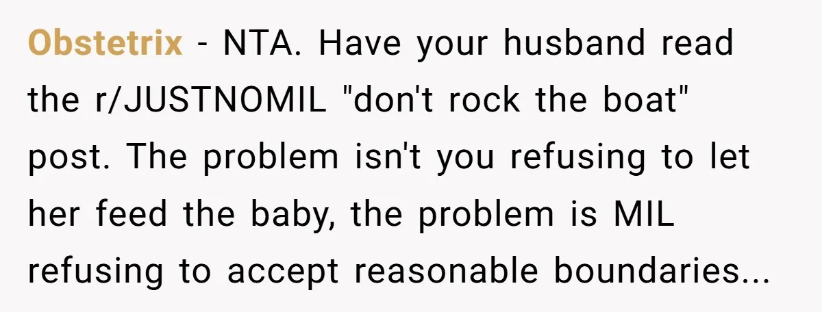 Obstetrix − NTA. Have your husband read the r/JUSTNOMIL "don't rock the boat" post. The problem isn't you refusing to let her feed the baby, the problem is MIL refusing...