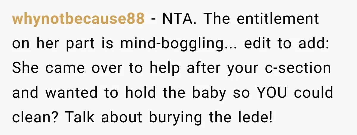 whynotbecause88 − NTA. The entitlement on her part is mind-boggling... edit to add: She came over to help after your c-section and wanted to hold the baby so YOU could...