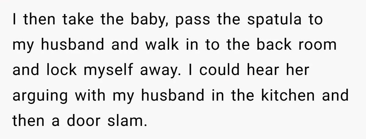 I then take the baby, pass the spatula to my husband and walk in to the back room and lock myself away. I could hear her arguing with my husband...