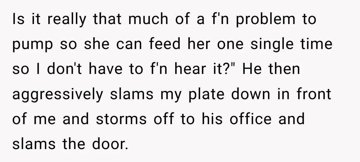 Is it really that much of a f'n problem to pump so she can feed her one single time so I don't have to f'n hear it?" He then aggressively...