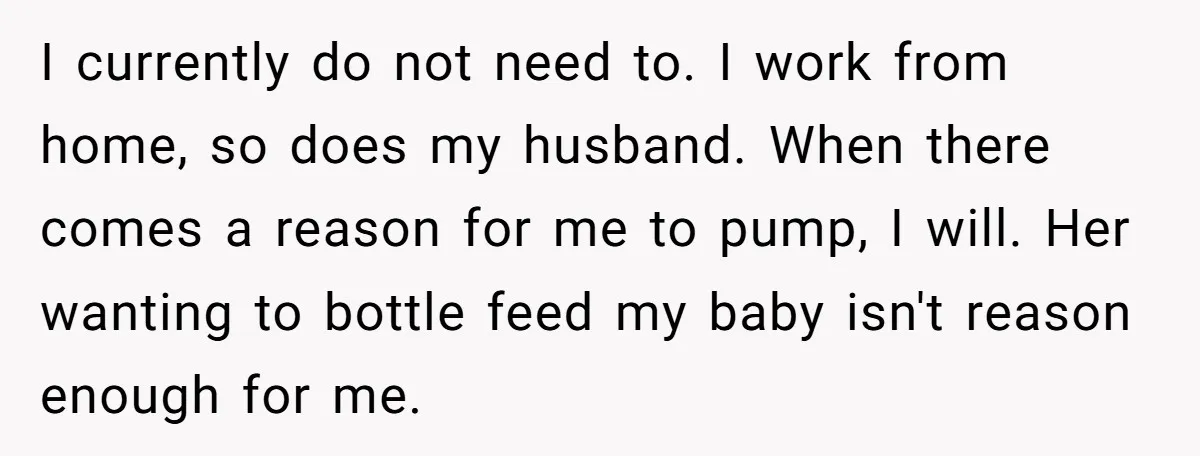 I currently do not need to. I work from home, so does my husband. When there comes a reason for me to pump, I will. Her wanting to bottle feed...