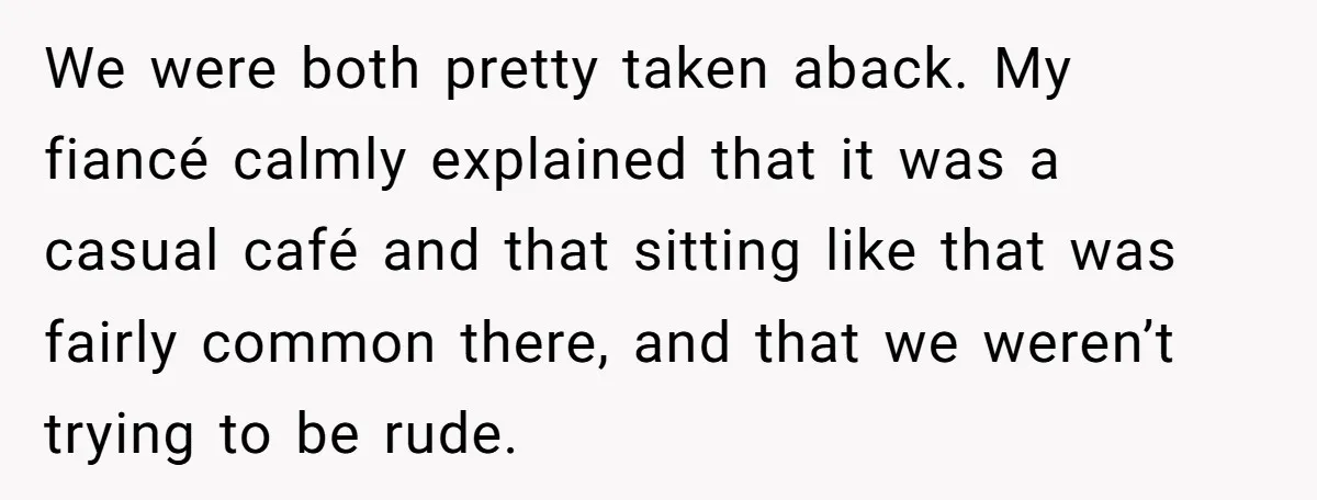 We were both pretty taken aback. My fiancé calmly explained that it was a casual café and that sitting like that was fairly common there, and that we weren’t trying...