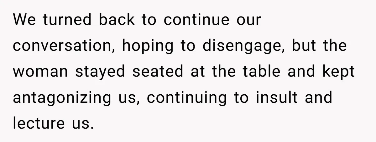 We turned back to continue our conversation, hoping to disengage, but the woman stayed seated at the table and kept antagonizing us, continuing to insult and lecture us.