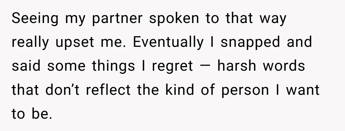 Seeing my partner spoken to that way really upset me. Eventually I snapped and said some things I regret — harsh words that don’t reflect the kind of person I...