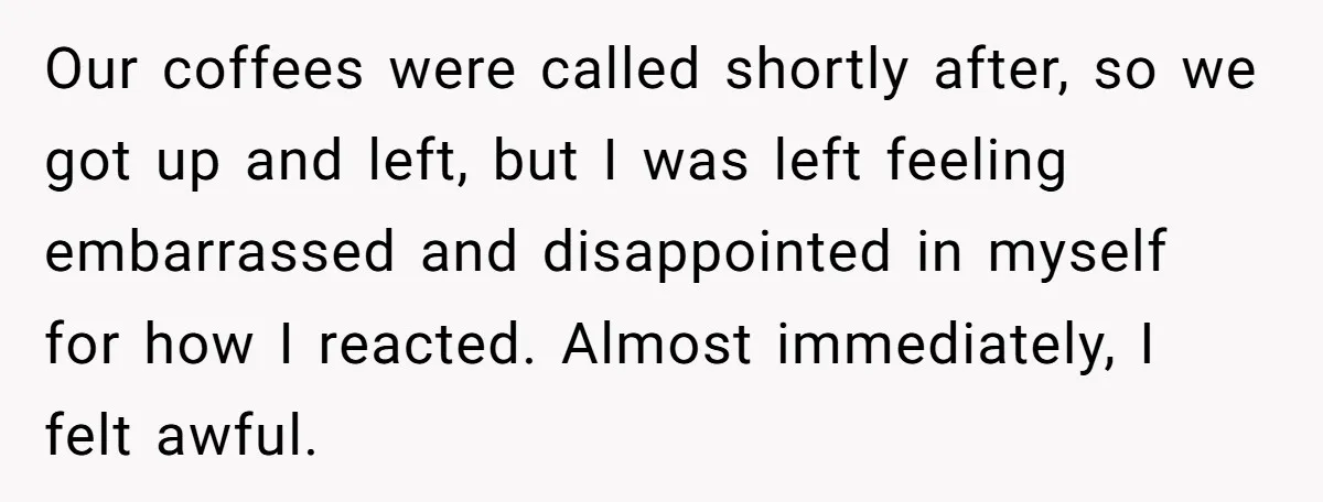Our coffees were called shortly after, so we got up and left, but I was left feeling embarrassed and disappointed in myself for how I reacted. Almost immediately, I felt...